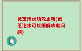 灵芝泡水功效止咳(灵芝泡水可以缓解咳嗽问题)