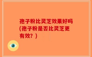 孢子粉比灵芝效果好吗(孢子粉是否比灵芝更有效？)