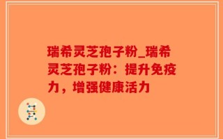 瑞希灵芝孢子粉_瑞希灵芝孢子粉：提升免疫力，增强健康活力