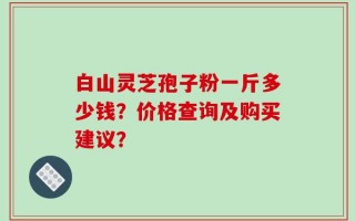 白山灵芝孢子粉一斤多少钱？价格查询及购买建议？