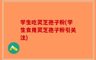 学生吃灵芝孢子粉(学生食用灵芝孢子粉引关注)
