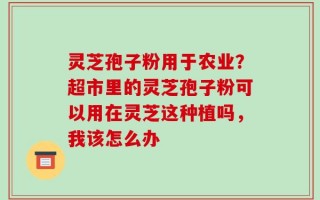 灵芝孢子粉用于农业？超市里的灵芝孢子粉可以用在灵芝这种植吗，我该怎么办