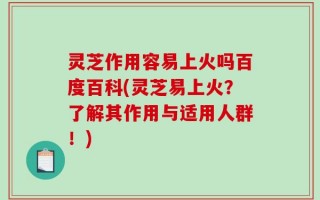 灵芝作用容易上火吗百度百科(灵芝易上火？了解其作用与适用人群！)