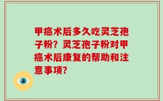 甲癌术后多久吃灵芝孢子粉？灵芝孢子粉对甲癌术后康复的帮助和注意事项？