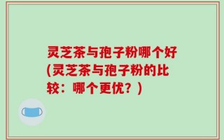灵芝茶与孢子粉哪个好(灵芝茶与孢子粉的比较：哪个更优？)