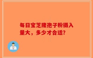 每日宝芝隆孢子粉摄入量大，多少才合适？
