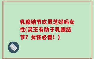 乳腺结节吃灵芝好吗女性(灵芝有助于乳腺结节？女性必看！)