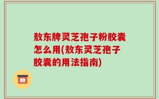 敖东牌灵芝孢子粉胶囊怎么用(敖东灵芝孢子胶囊的用法指南)