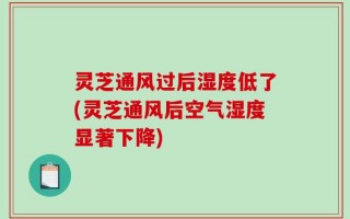 灵芝通风过后湿度低了(灵芝通风后空气湿度显著下降)