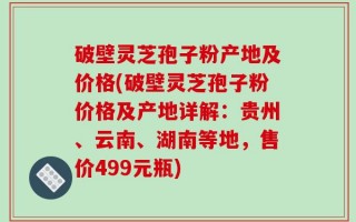 破壁灵芝孢子粉产地及价格(破壁灵芝孢子粉价格及产地详解：贵州、云南、湖南等地，售价499元瓶)