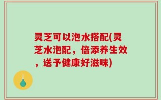 灵芝可以泡水搭配(灵芝水泡配，倍添养生效，送予健康好滋味)