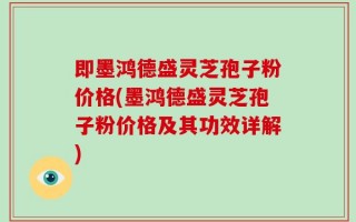 即墨鸿德盛灵芝孢子粉价格(墨鸿德盛灵芝孢子粉价格及其功效详解)