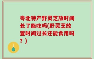 粤北特产野灵芝放时间长了能吃吗(野灵芝放置时间过长还能食用吗？)