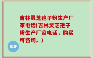 吉林灵芝孢子粉生产厂家电话(吉林灵芝孢子粉生产厂家电话，购买可咨询。)