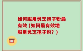 如何服用灵芝孢子粉最有效 (如何最有效地服用灵芝孢子粉？)