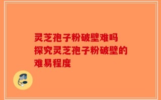 灵芝孢子粉破壁难吗 探究灵芝孢子粉破壁的难易程度