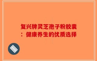 复兴牌灵芝孢子粉胶囊：健康养生的优质选择