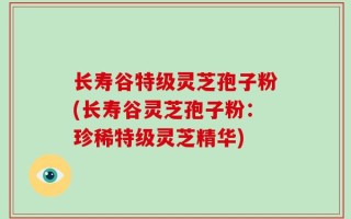 长寿谷特级灵芝孢子粉(长寿谷灵芝孢子粉：珍稀特级灵芝精华)