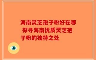 海南灵芝孢子粉好在哪 探寻海南优质灵芝孢子粉的独特之处