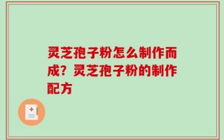 灵芝孢子粉怎么制作而成？灵芝孢子粉的制作配方