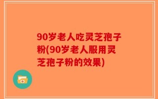 90岁老人吃灵芝孢子粉(90岁老人服用灵芝孢子粉的效果)