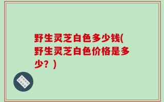 野生灵芝白色多少钱(野生灵芝白色价格是多少？)