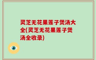 灵芝无花果莲子煲汤大全(灵芝无花果莲子煲汤全收录)