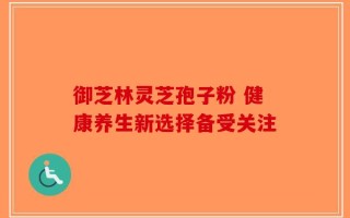 御芝林灵芝孢子粉 健康养生新选择备受关注