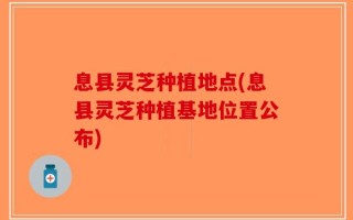 息县灵芝种植地点(息县灵芝种植基地位置公布)
