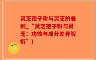 灵芝孢子粉与灵芝的差别_“灵芝孢子粉与灵芝：功效与成分差异解析”)