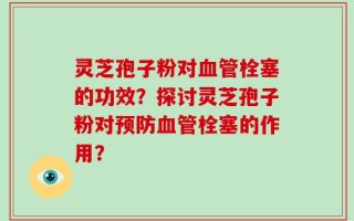 灵芝孢子粉对血管栓塞的功效？探讨灵芝孢子粉对预防血管栓塞的作用？