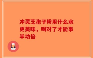 冲灵芝孢子粉用什么水更美味，喝对了才能事半功倍