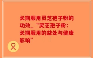 长期服用灵芝孢子粉的功效_“灵芝孢子粉：长期服用的益处与健康影响”