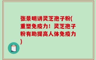 张景明讲灵芝孢子粉(重塑免疫力！灵芝孢子粉有助提高人体免疫力)