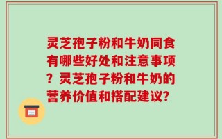 灵芝孢子粉和牛奶同食有哪些好处和注意事项？灵芝孢子粉和牛奶的营养价值和搭配建议？