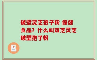 破壁灵芝孢子粉 保健食品？什么叫双芝灵芝破壁孢子粉