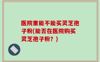 医院里能不能买灵芝孢子粉(能否在医院购买灵芝孢子粉？)