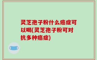 灵芝孢子粉什么癌症可以喝(灵芝孢子粉可对抗多种癌症)