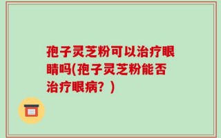 孢子灵芝粉可以治疗眼睛吗(孢子灵芝粉能否治疗眼病？)