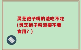 灵芝孢子粉的渣吃不吃(灵芝孢子粉渣要不要食用？)