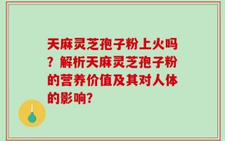 天麻灵芝孢子粉上火吗？解析天麻灵芝孢子粉的营养价值及其对人体的影响？