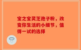 宝之宝灵芝孢子粉，改变你生活的小细节，值得一试的选择