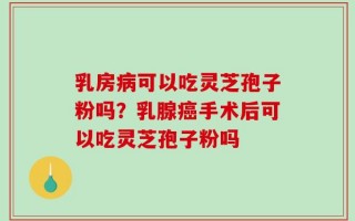 乳房病可以吃灵芝孢子粉吗？乳腺癌手术后可以吃灵芝孢子粉吗