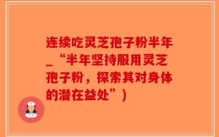 连续吃灵芝孢子粉半年_“半年坚持服用灵芝孢子粉，探索其对身体的潜在益处”)