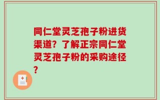 同仁堂灵芝孢子粉进货渠道？了解正宗同仁堂灵芝孢子粉的采购途径？