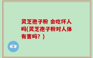 灵芝孢子粉 会吃坏人吗(灵芝孢子粉对人体有害吗？)