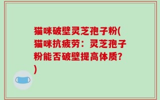 猫咪破壁灵芝孢子粉(猫咪抗疲劳：灵芝孢子粉能否破壁提高体质？)