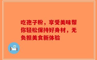 吃孢子粉，享受美味帮你轻松保持好身材，无负担美食新体验