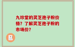九珍堂的灵芝孢子粉价格？了解灵芝孢子粉的市场价？