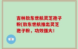 吉林敖东世航灵芝孢子粉(敖东世航推出灵芝孢子粉，功效强大！